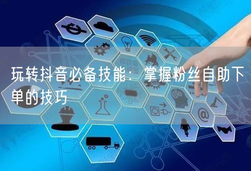 玩转抖音必备技能：掌握粉丝自助下单的技巧