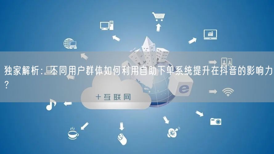 独家解析：不同用户群体如何利用自助下单系统提升在抖音的影响力？