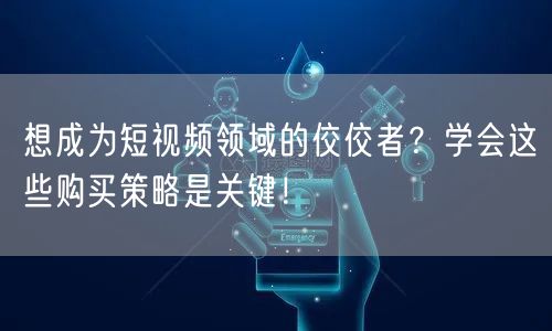 想成为短视频领域的佼佼者？学会这些购买策略是关键！