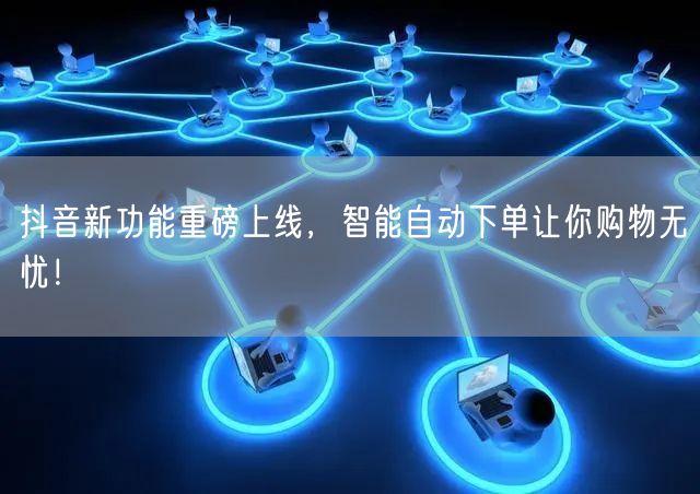 抖音新功能重磅上线，智能自动下单让你购物无忧！