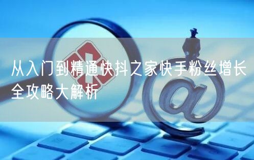 从入门到精通快抖之家快手粉丝增长全攻略大解析