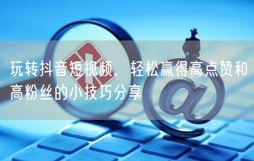 玩转抖音短视频，轻松赢得高点赞和高粉丝的小技巧分享