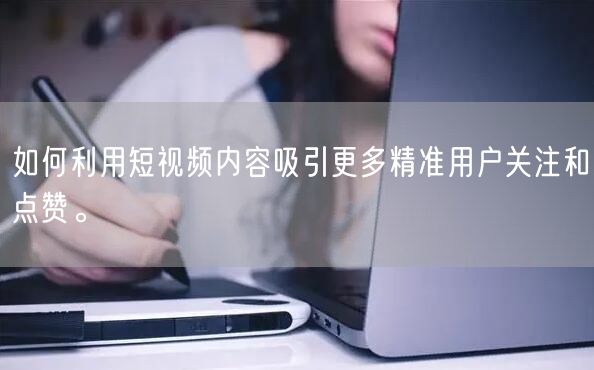 如何利用短视频内容吸引更多精准用户关注和点赞。
