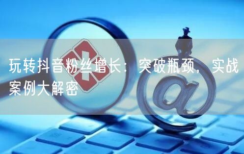 玩转抖音粉丝增长:突破瓶颈,实战案例大解密