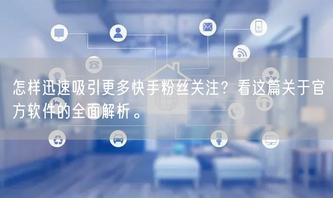 怎样迅速吸引更多快手粉丝关注？看这篇关于官方软件的全面解析。