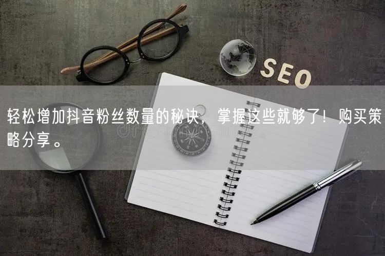 轻松增加抖音粉丝数量的秘诀，掌握这些就够了！购买策略分享。