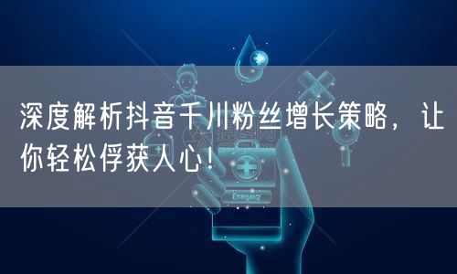 深度解析抖音千川粉丝增长策略，让你轻松俘获人心！