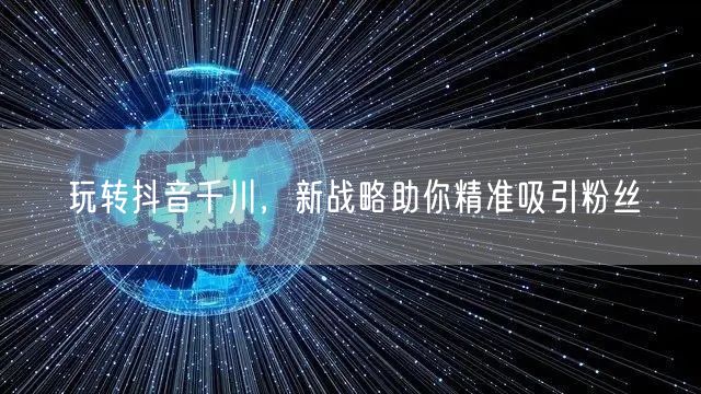 玩转抖音千川，新战略助你精准吸引粉丝