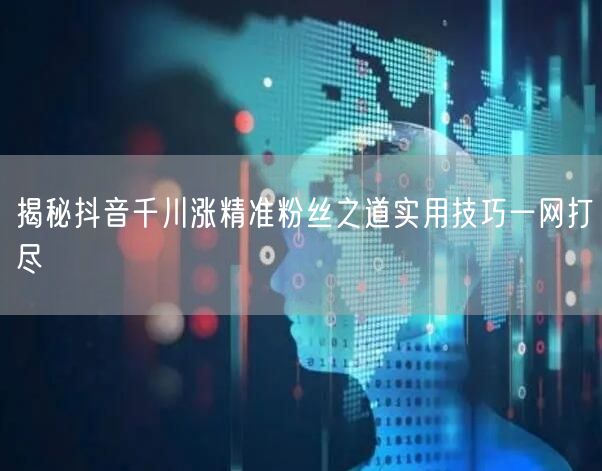 揭秘抖音千川涨精准粉丝之道实用技巧一网打尽