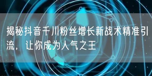 揭秘抖音千川粉丝增长新战术精准引流，让你成为人气之王