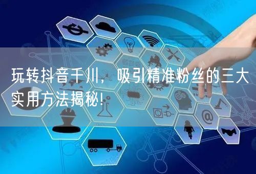 玩转抖音千川，吸引精准粉丝的三大实用方法揭秘!