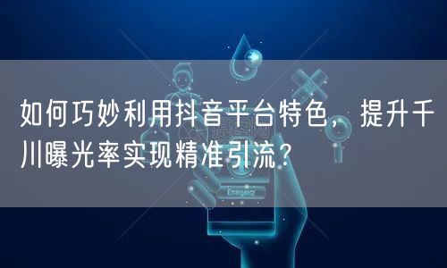 如何巧妙利用抖音平台特色，提升千川曝光率实现精准引流？