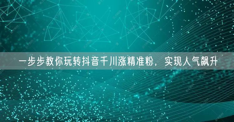 一步步教你玩转抖音千川涨精准粉，实现人气飙升
