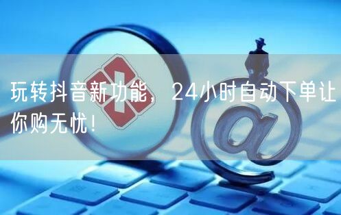 玩转抖音新功能，24小时自动下单让你购无忧！