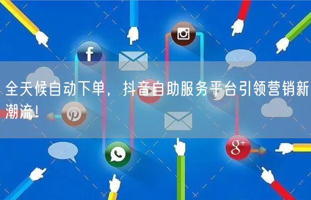 全天候自动下单，抖音自助服务平台引领营销新潮流！