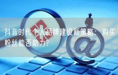 抖音时代个人品牌建设新策略：购买粉丝能否助力?