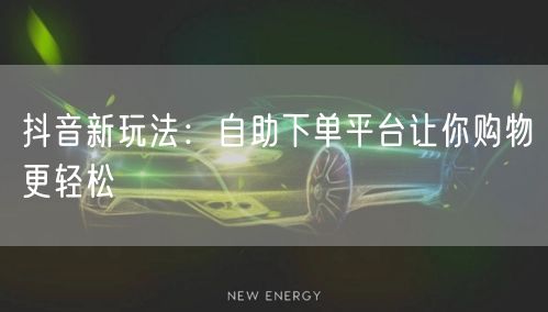 抖音新玩法：自助下单平台让你购物更轻松