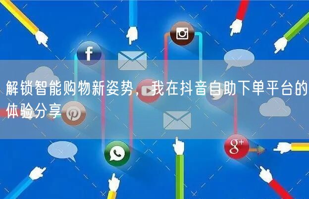 解锁智能购物新姿势，我在抖音自助下单平台的体验分享