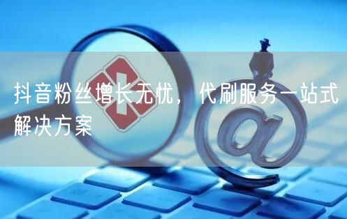 抖音粉丝增长无忧，代刷服务一站式解决方案